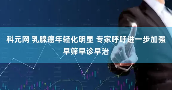 科元网 乳腺癌年轻化明显 专家呼吁进一步加强早筛早诊早治
