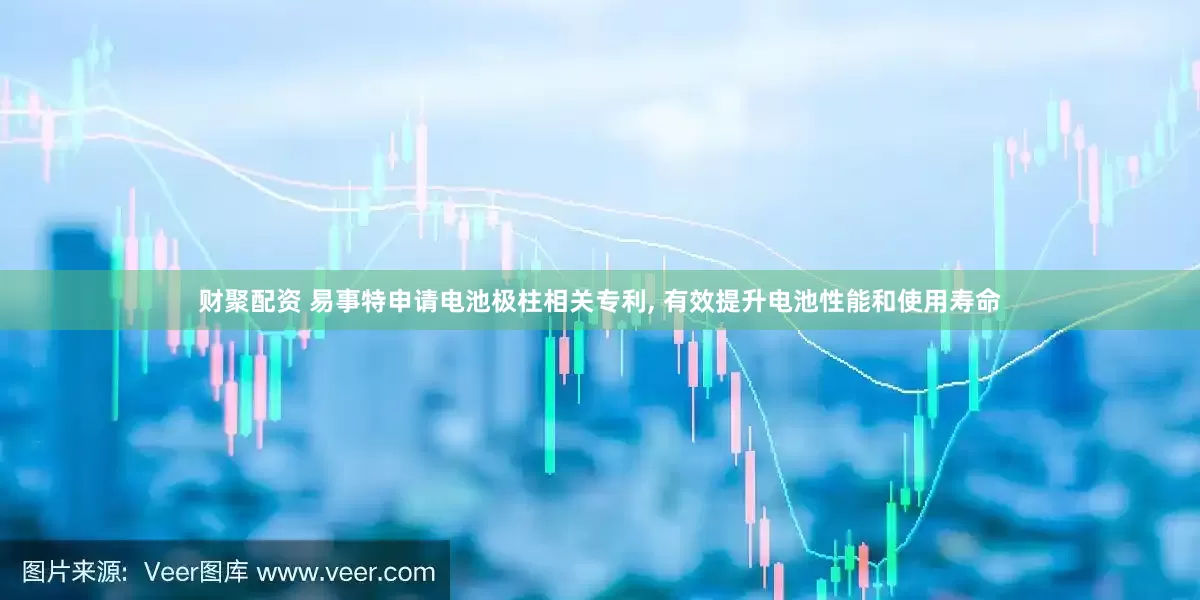 财聚配资 易事特申请电池极柱相关专利, 有效提升电池性能和使用寿命