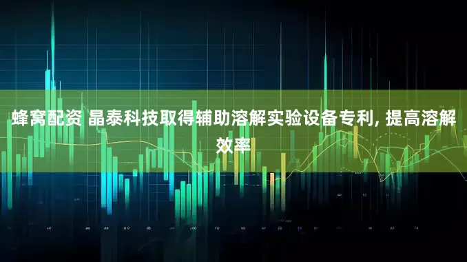 蜂窝配资 晶泰科技取得辅助溶解实验设备专利, 提高溶解效率