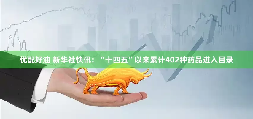 优配好油 新华社快讯：“十四五”以来累计402种药品进入目录
