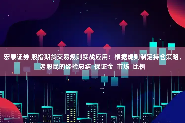 宏泰证券 股指期货交易规则实战应用：根据规则制定持仓策略，老股民的经验总结_保证金_市场_比例