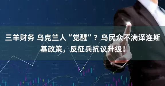 三羊财务 乌克兰人“觉醒”？乌民众不满泽连斯基政策，反征兵抗议升级！
