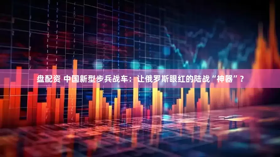 盘配资 中国新型步兵战车：让俄罗斯眼红的陆战“神器”？
