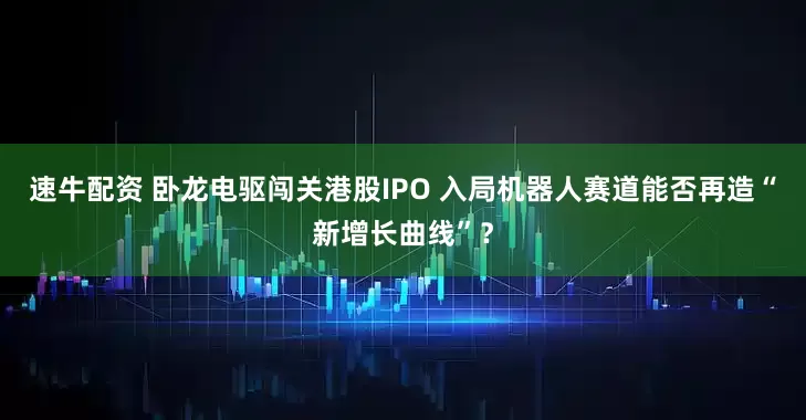 速牛配资 卧龙电驱闯关港股IPO 入局机器人赛道能否再造“新增长曲线”?