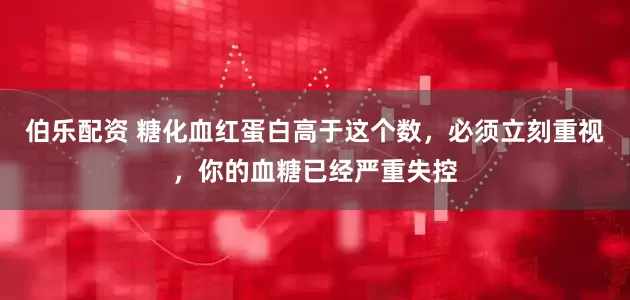 伯乐配资 糖化血红蛋白高于这个数，必须立刻重视，你的血糖已经严重失控