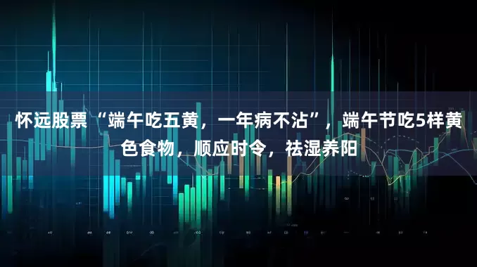 怀远股票 “端午吃五黄，一年病不沾”，端午节吃5样黄色食物，顺应时令，祛湿养阳